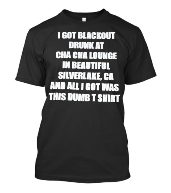 I Got Blackout Drunk At Cha Cha Lounge In Beautiful Silverlake CA And All I Got Was This Dumb T-Shirt