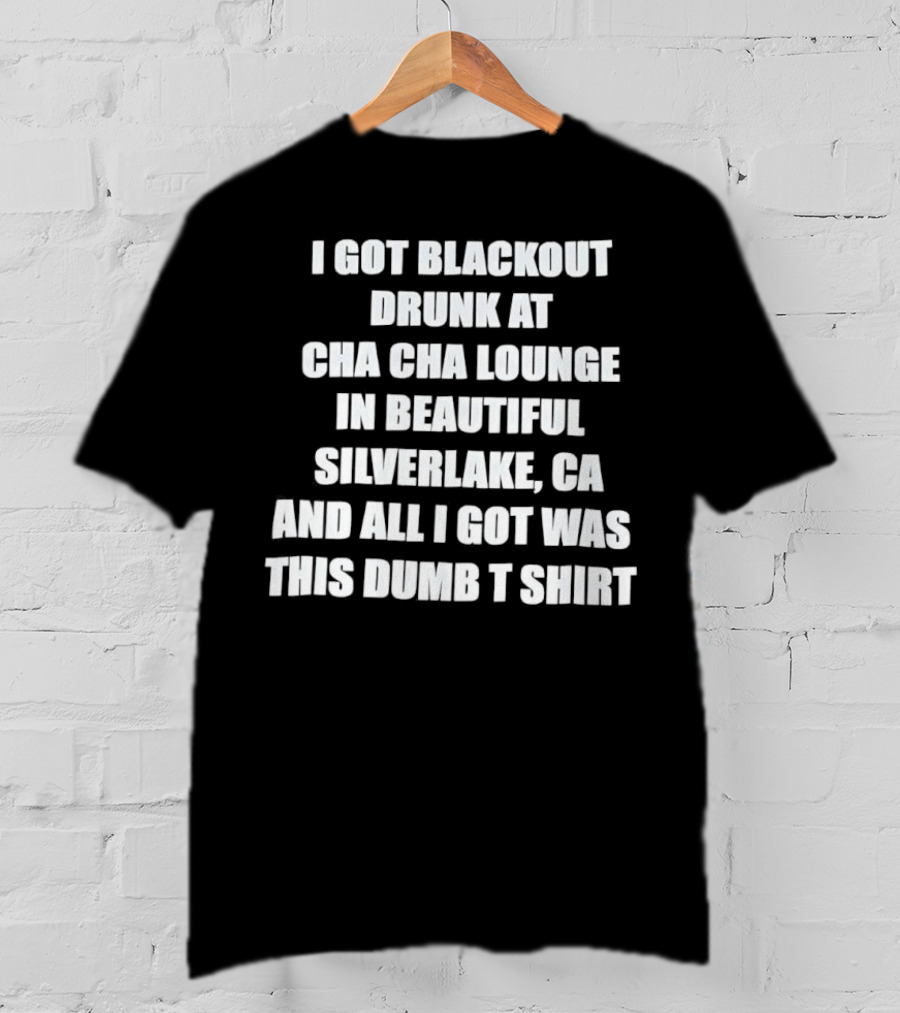 I Got Blackout Drunk At Cha Cha Lounge In Beautiful Silverlake CA And All I Got Was This Dumb T-Shirt
