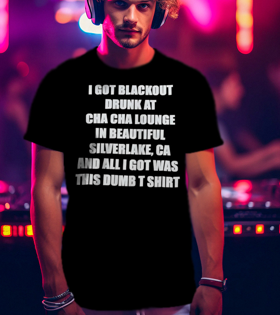I Got Blackout Drunk At Cha Cha Lounge In Beautiful Silverlake CA And All I Got Was This Dumb T-Shirt