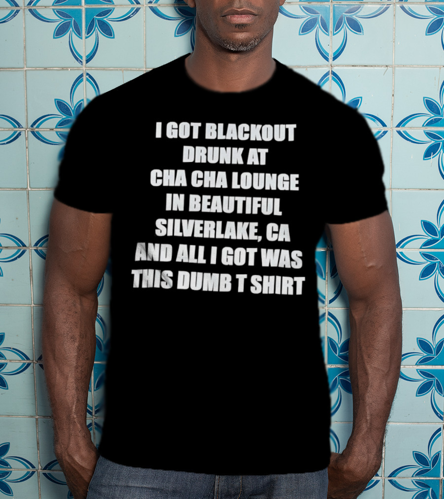 I Got Blackout Drunk At Cha Cha Lounge In Beautiful Silverlake CA And All I Got Was This Dumb T-Shirt