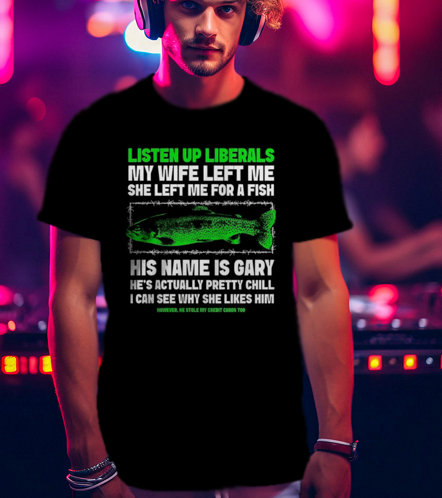 Listen Up Liberals My Wife Left Me For A Fish Named Gary He's Actually Pretty Chill T-Shirt
