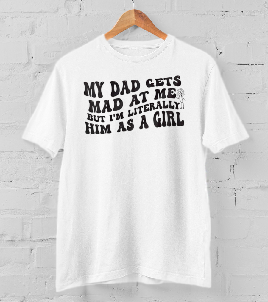 My Dad Gets Mad At Me But I'm Literally Him As A Girl T-Shirt