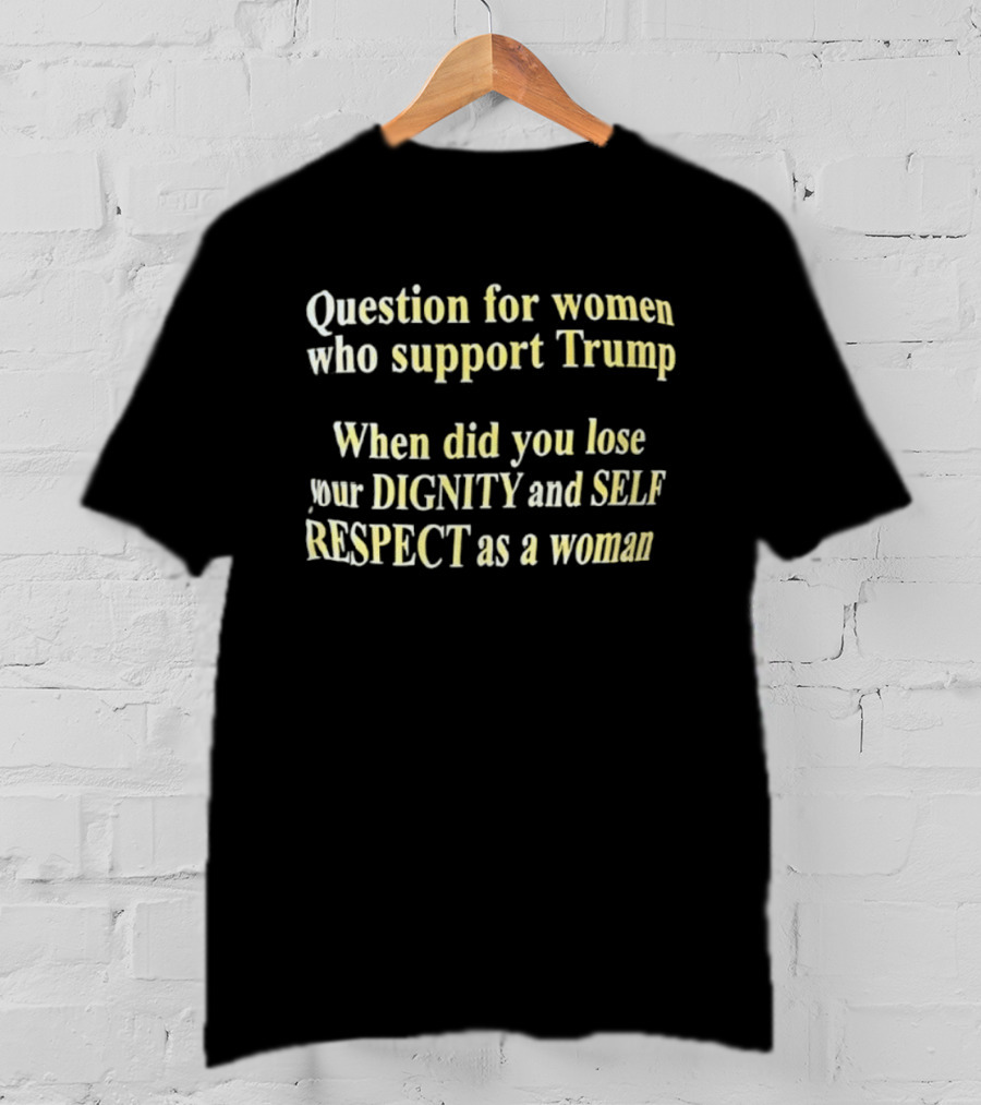 Question For Women Who Support Trump When Did You Lose Your Dignity And Self Respect As A Woman T-Shirt