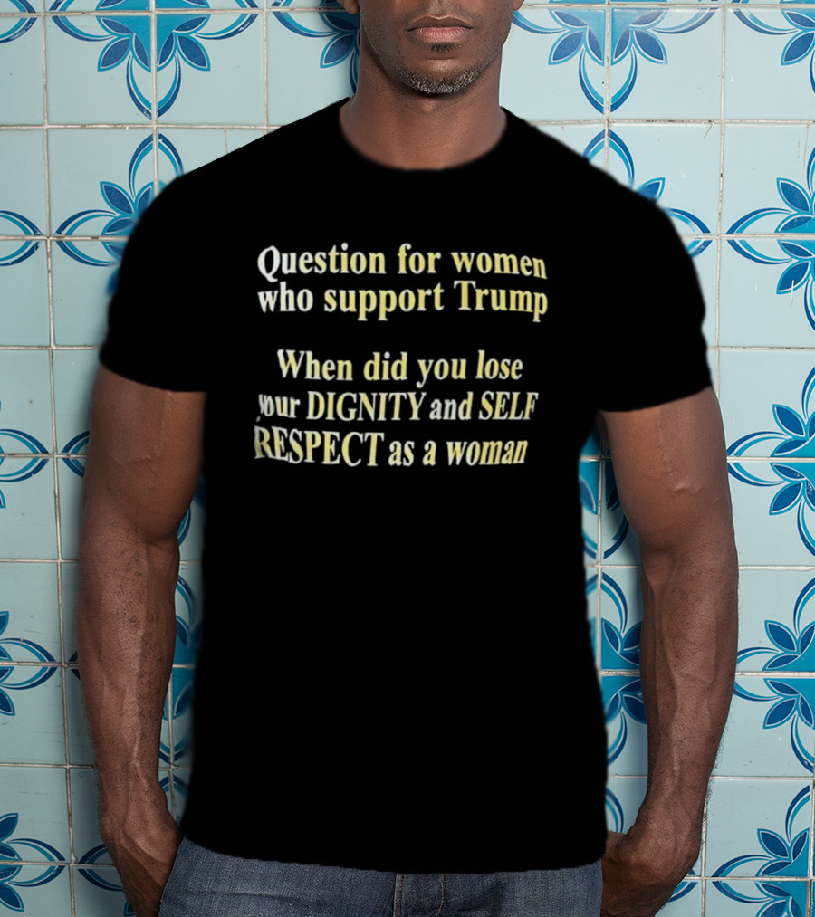 Question For Women Who Support Trump When Did You Lose Your Dignity And Self Respect As A Woman T-Shirt