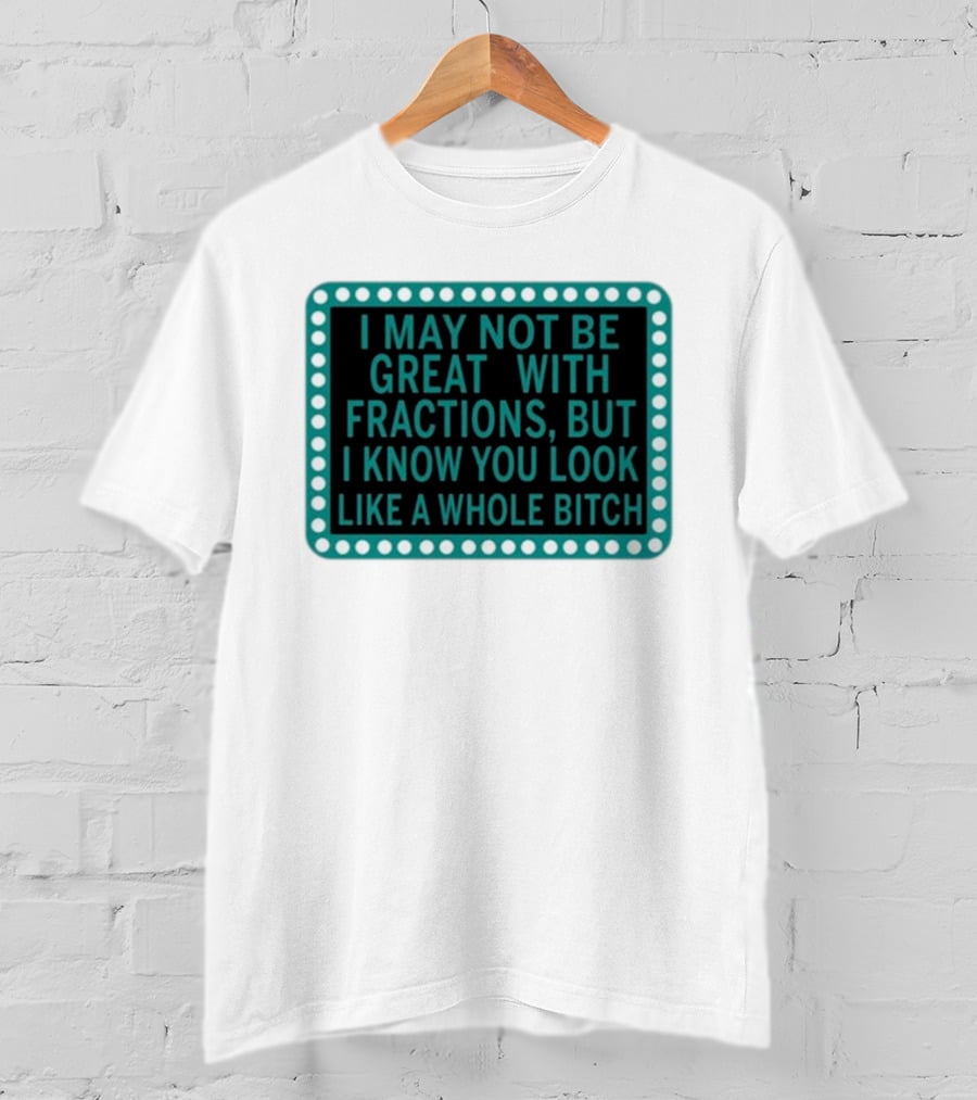 I May Not Be Great With Fractions But I Know You Look Like A Whole Bitch T-Shirt