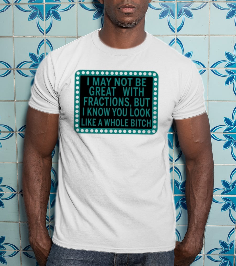 I May Not Be Great With Fractions But I Know You Look Like A Whole Bitch T-Shirt