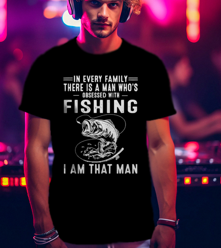 In Every Family There Is A Man Who's Obsessed With Fishing I Am That Man T-Shirt