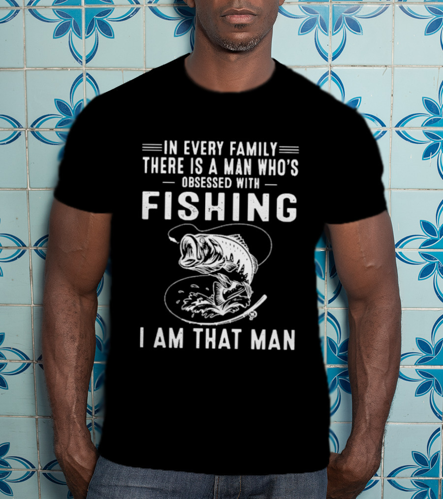 In Every Family There Is A Man Who's Obsessed With Fishing I Am That Man T-Shirt
