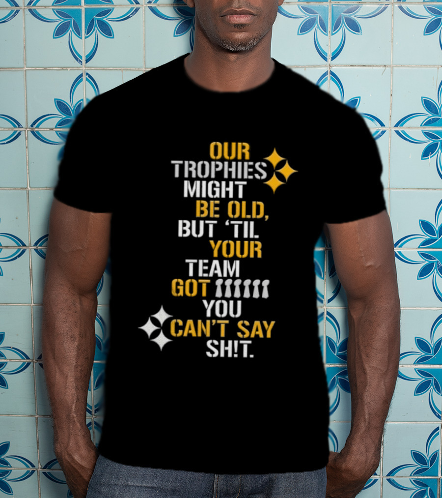 Pittsburgh Steelers Our Trophies Might Be Old But 'Til Your Team Got You Can't Say T-Shirt