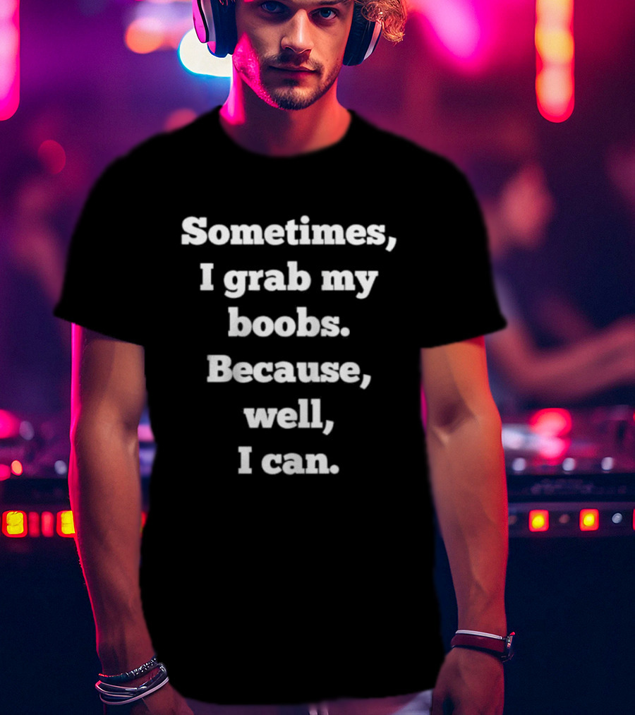 Sometimes I Grab My Boobs Because Well I Can T-Shirt