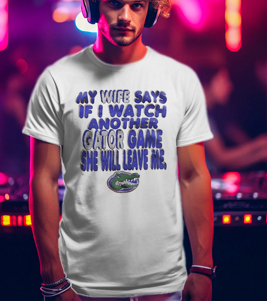 Florida Gators My Wife Says If I Another Gator Game She Will Leave Me T-Shirt