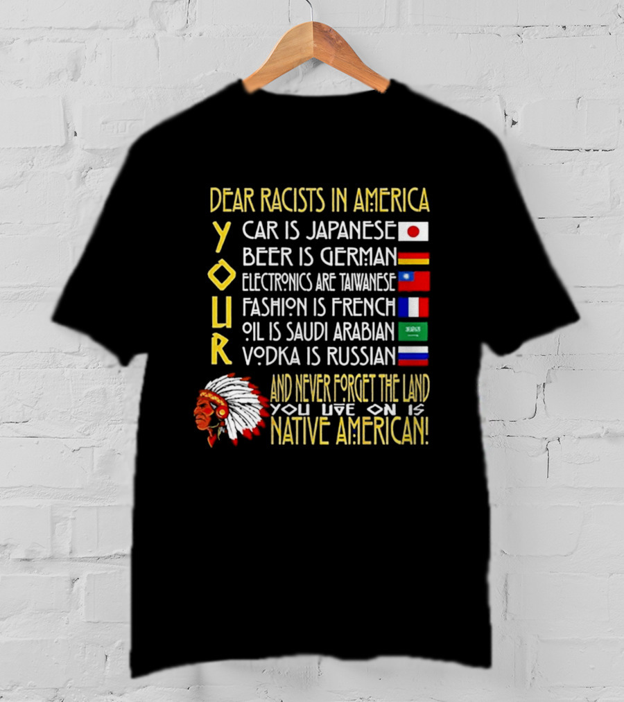 Dear Racists In America Land Is Native American Car Japanese Beer German Electronics Taiwanese Fashion French Oil Saudi Vodka Russian T-Shirt