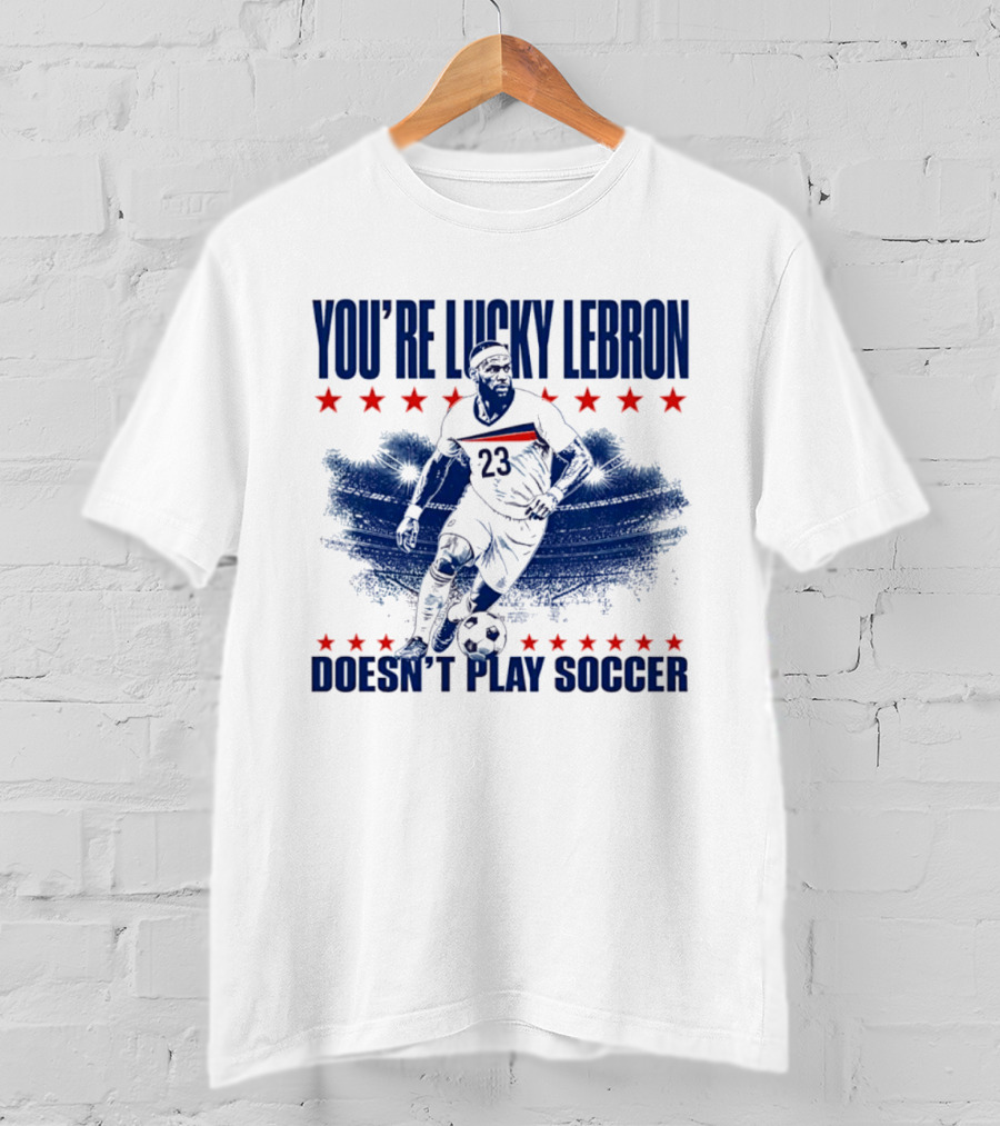 You're Lucky Lebron Number 23 Doesn't Play Soccer T-Shirt