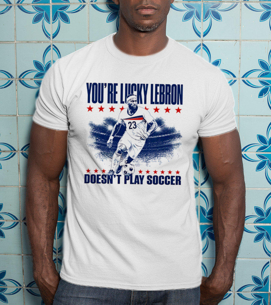 You're Lucky Lebron Number 23 Doesn't Play Soccer T-Shirt
