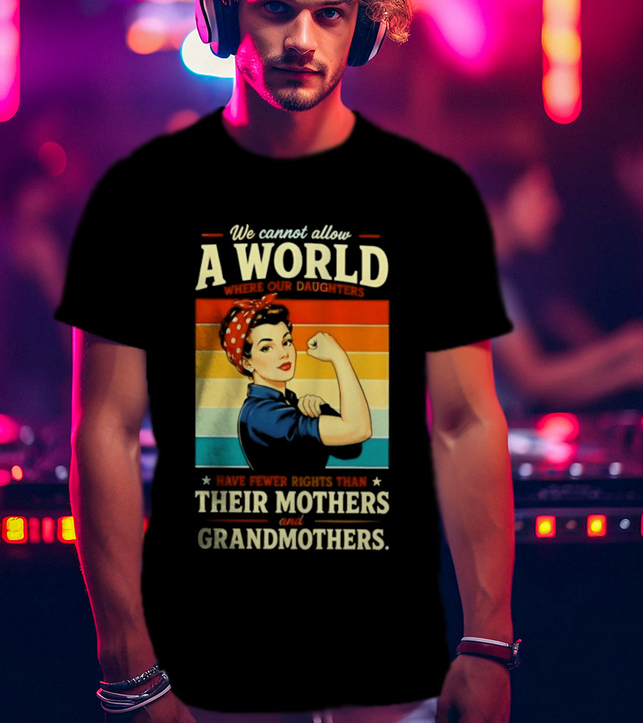 Rosie The Riveter We Cannot Allow A World Where Our Daughters Have Fewer Rights Than Their Mothers And Grandmothers T-Shirt