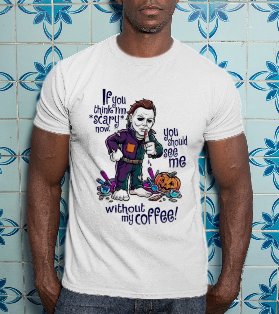 Michael Myers If You Think I'm Scary Now You Should See Me Without My Coffee T-Shirt