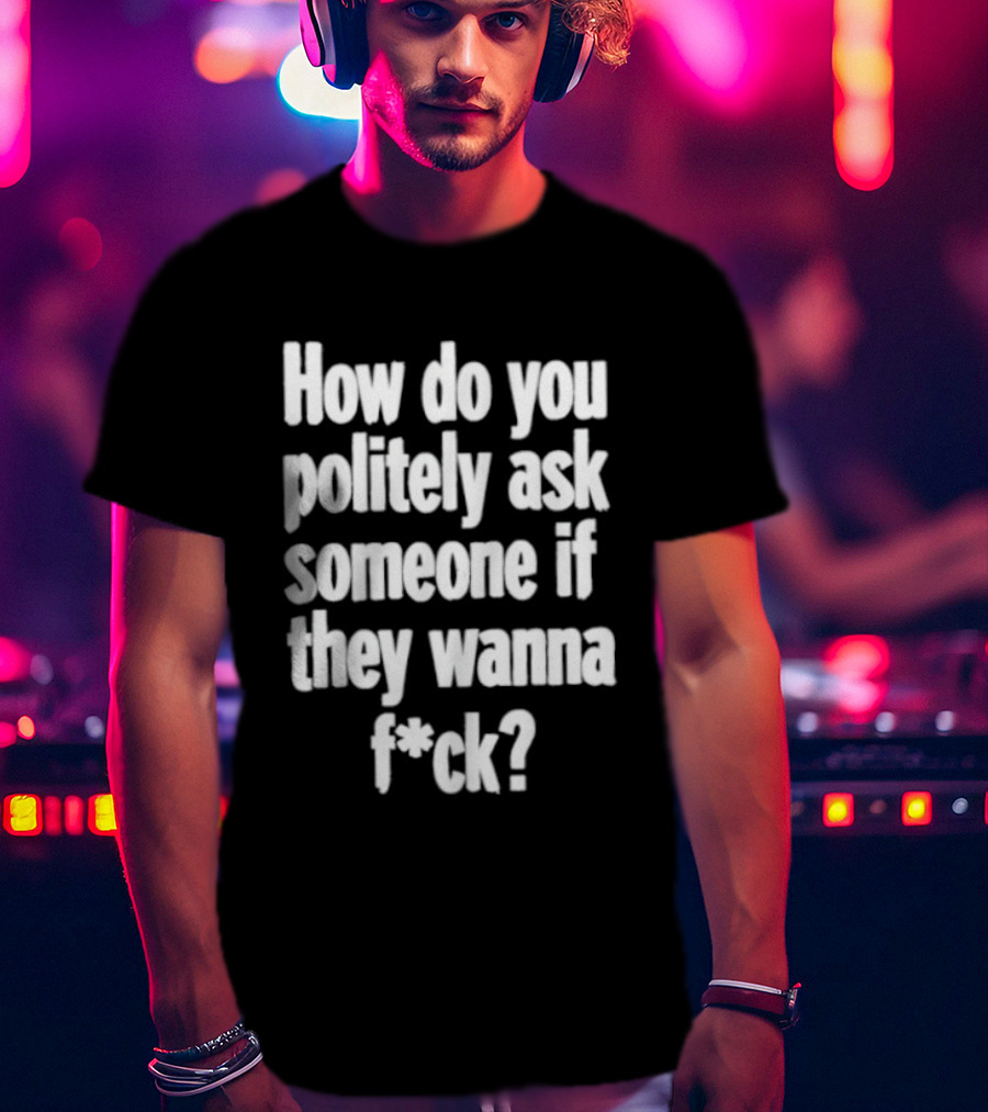 How Do You Politely Ask Someone If They Wanna F*ck T-Shirt