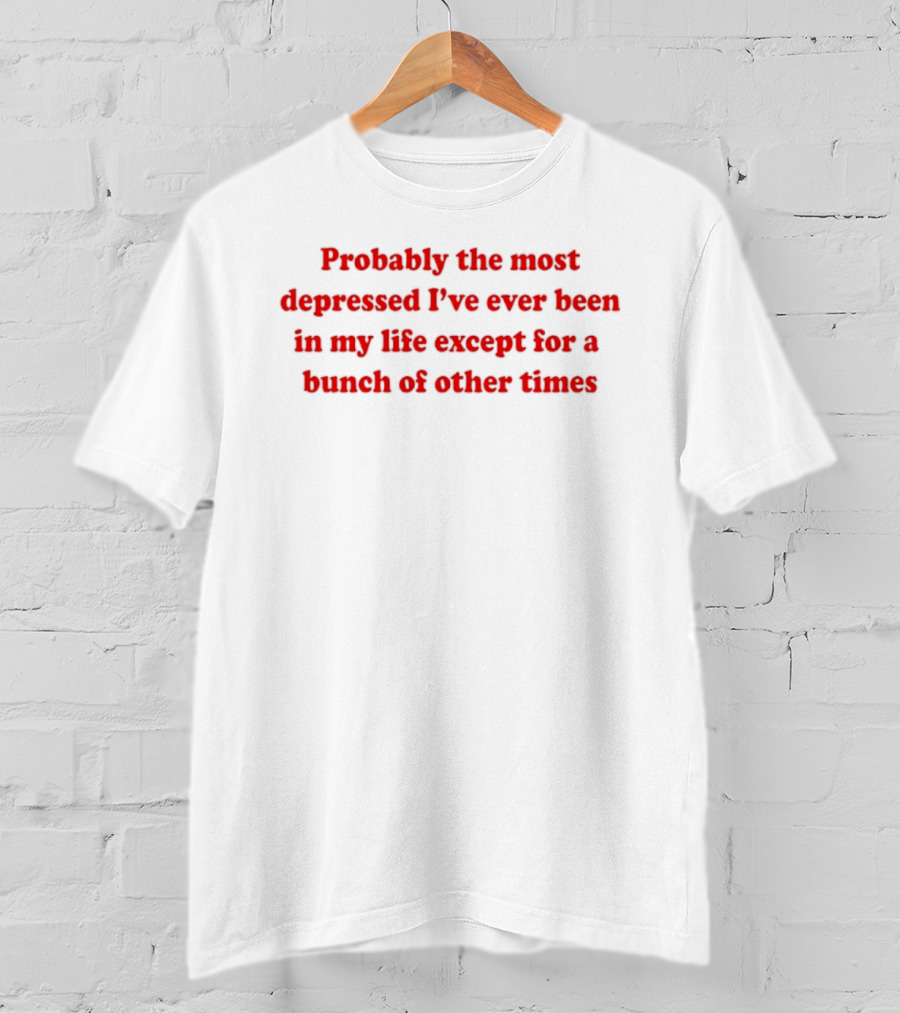Probably The Most Depressed I've Ever Been Except For A Bunch Of Other Times T-Shirt