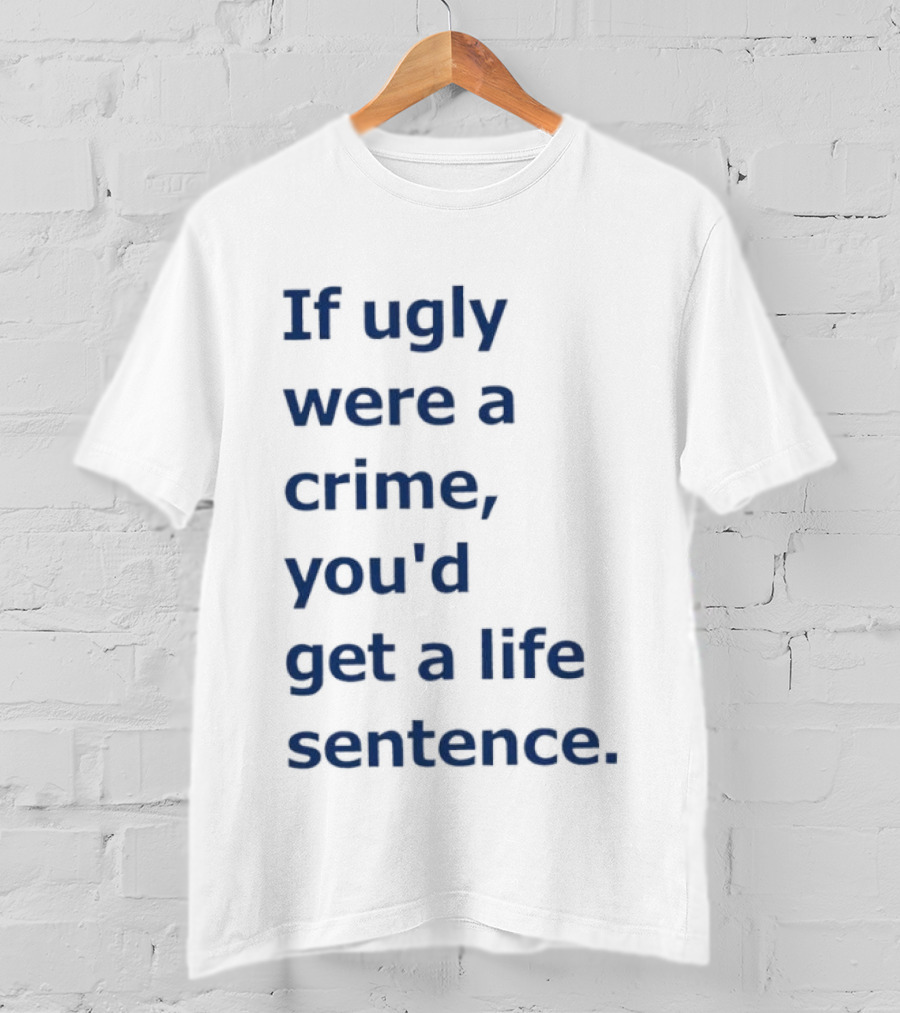 If Ugly Were A Crime You'd Get A Life Sentence T-Shirt
