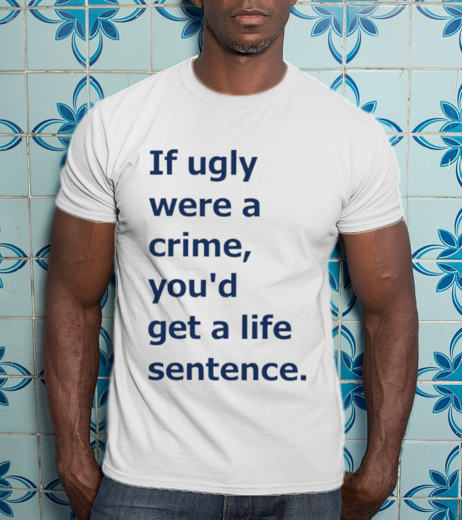 If Ugly Were A Crime You'd Get A Life Sentence T-Shirt