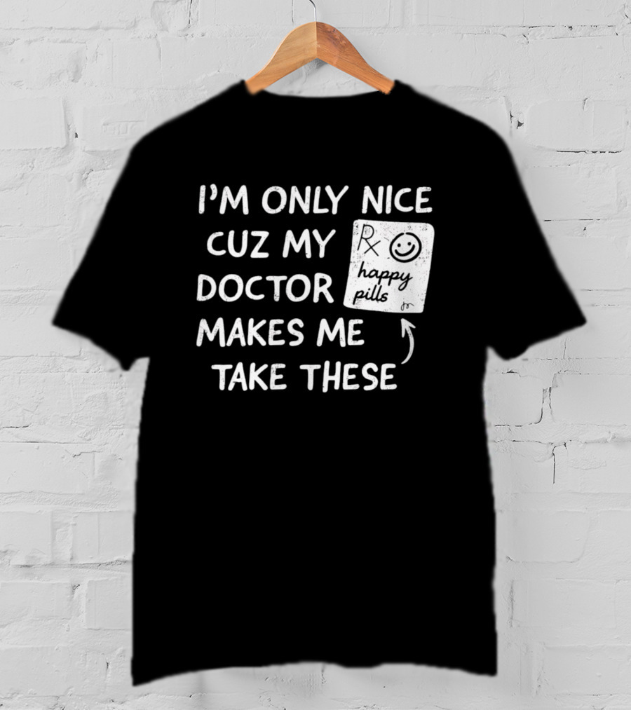 I'm Only Nice Cuz My Doctor Makes Me Take These Happy Pills T-Shirt