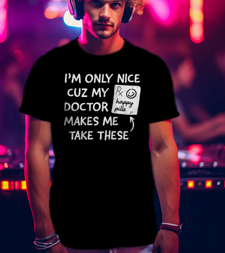 I'm Only Nice Cuz My Doctor Makes Me Take These Happy Pills T-Shirt