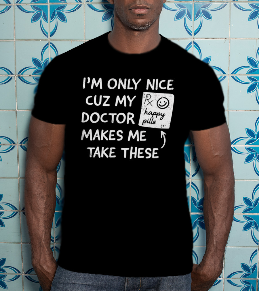 I'm Only Nice Cuz My Doctor Makes Me Take These Happy Pills T-Shirt