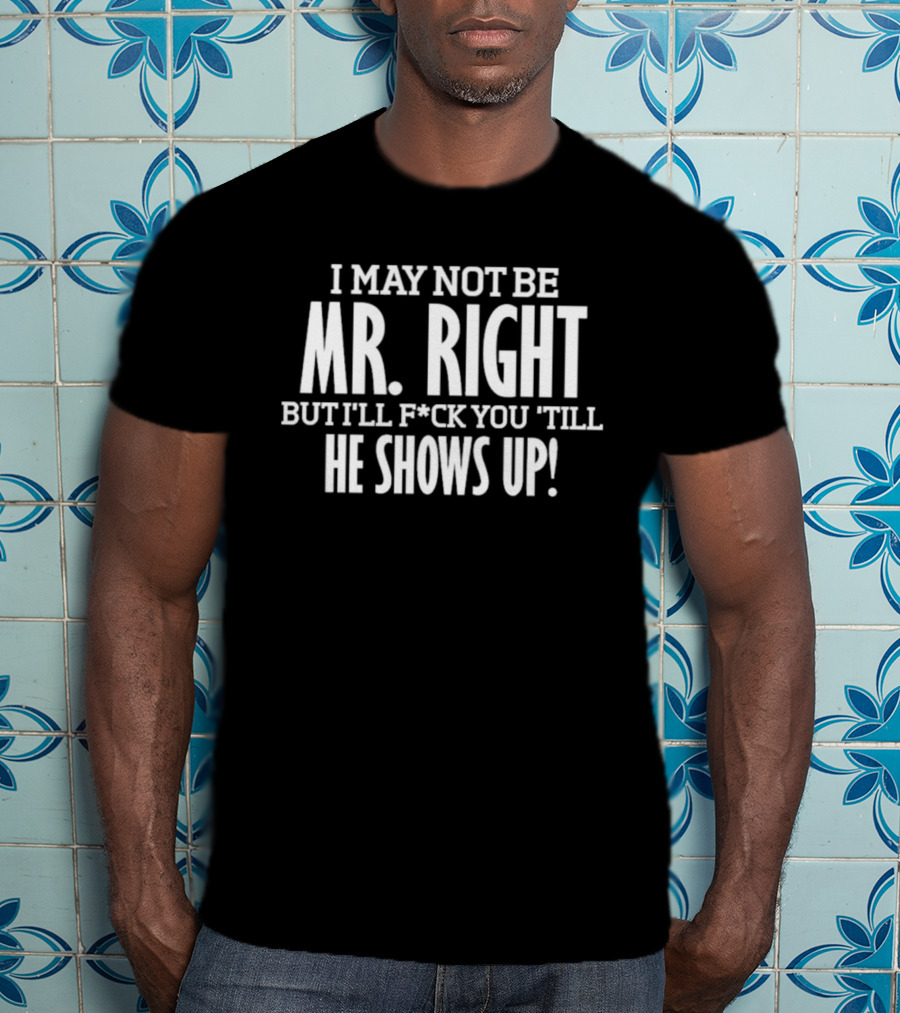 I May Not Be Mr Right But I'll F*ck You Till He Shows Up T-Shirt