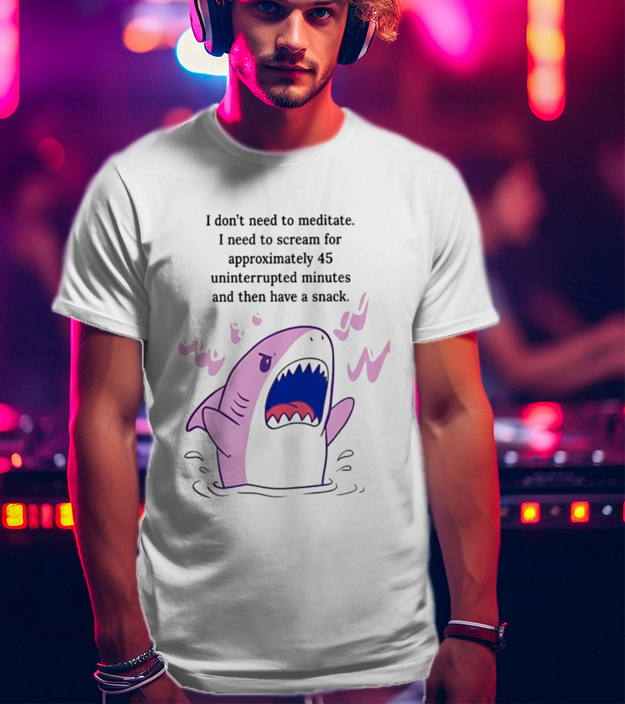 Shark I Don't Need To Meditate I Need To Scream For 45 Uninterrupted Minutes And Then Have A Snack T-Shirt