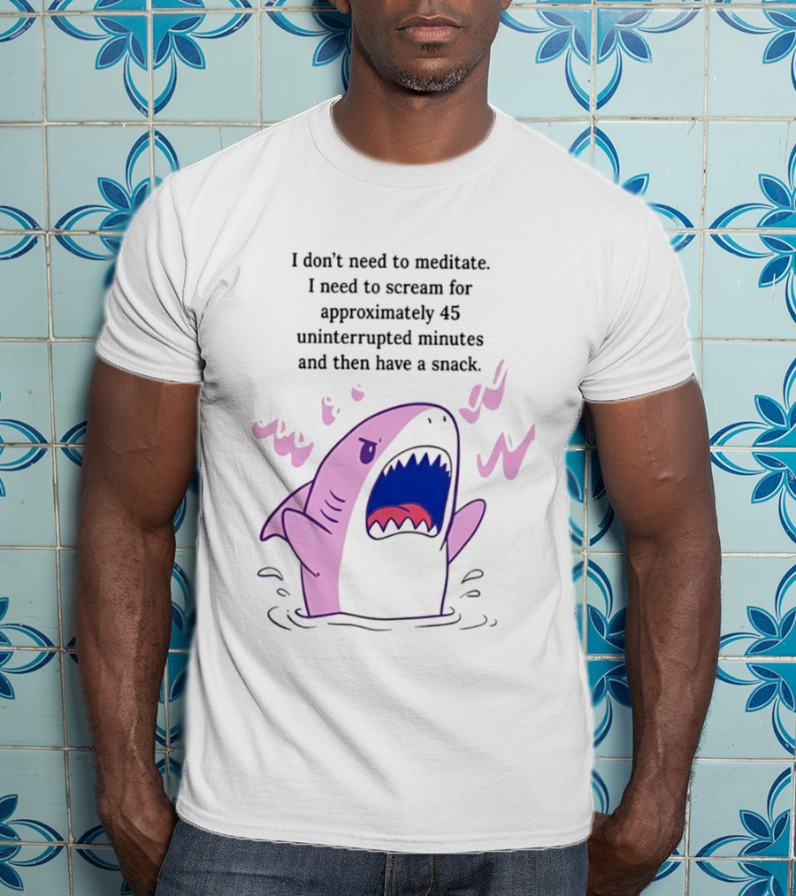 Shark I Don't Need To Meditate I Need To Scream For 45 Uninterrupted Minutes And Then Have A Snack T-Shirt