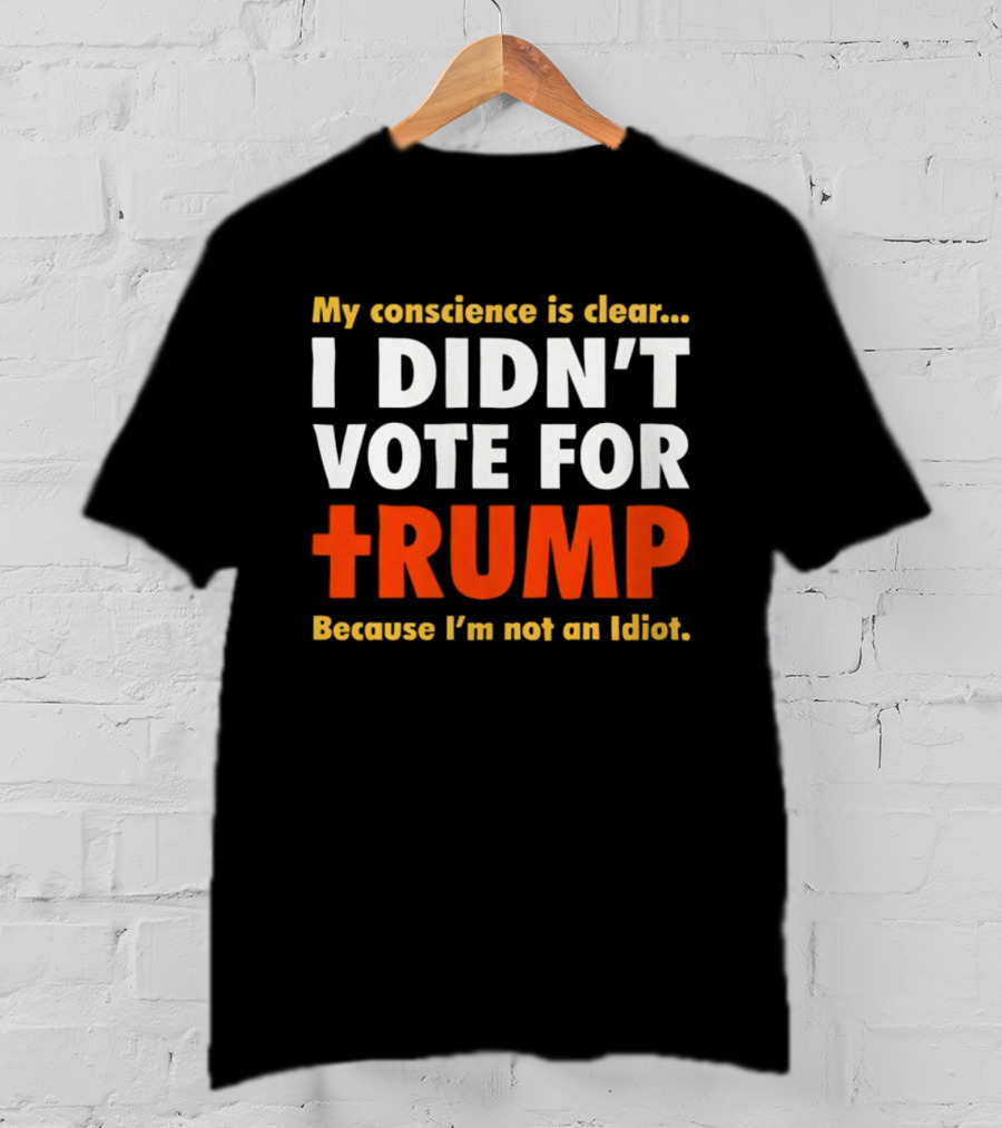 My Conscience Is Clear I Didn't Vote For Trump Because I'm Not An Idiot T-Shirt