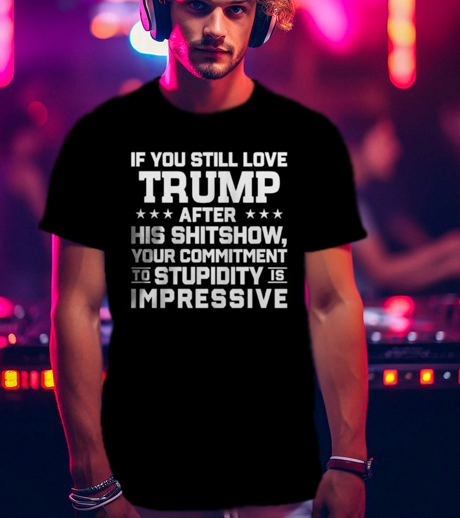 If You Still Love Trump After His Shitshow Your Commitment To Stupidity Is Impressive T-Shirt