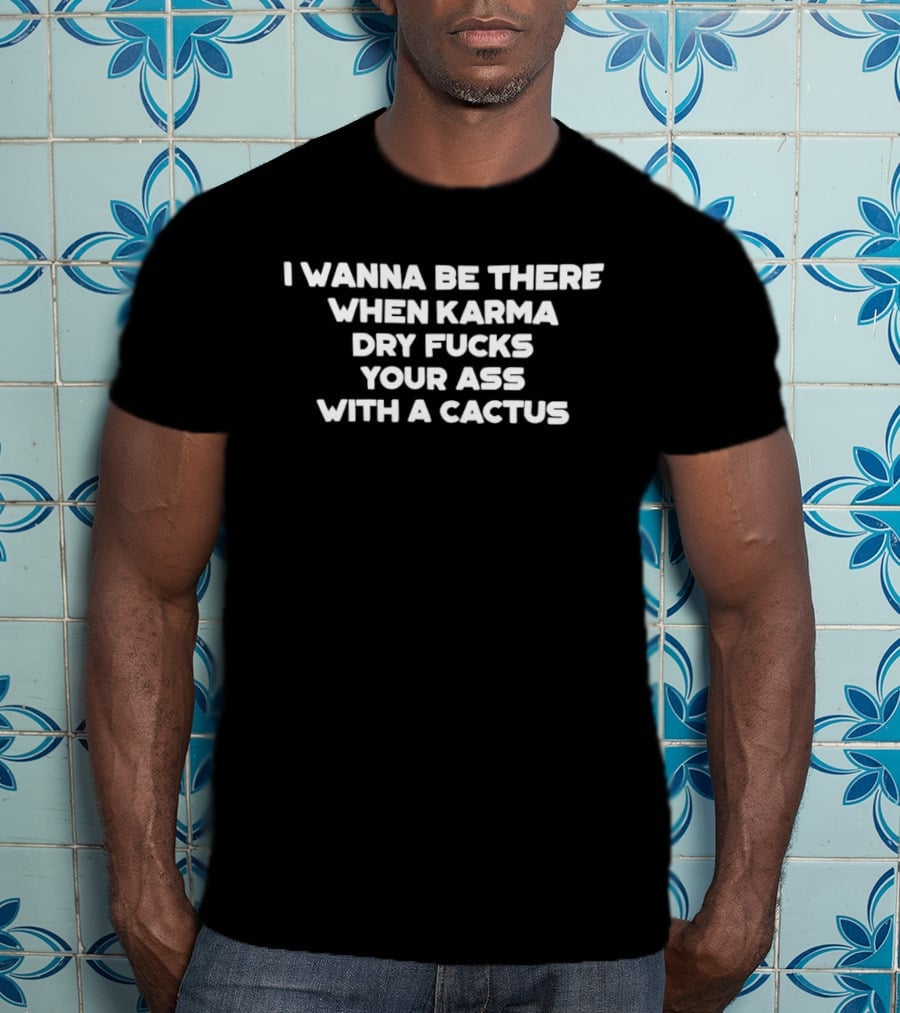 I Wanna Be There When Karma Dry Fucks Your Ass With A Cactus T-Shirt