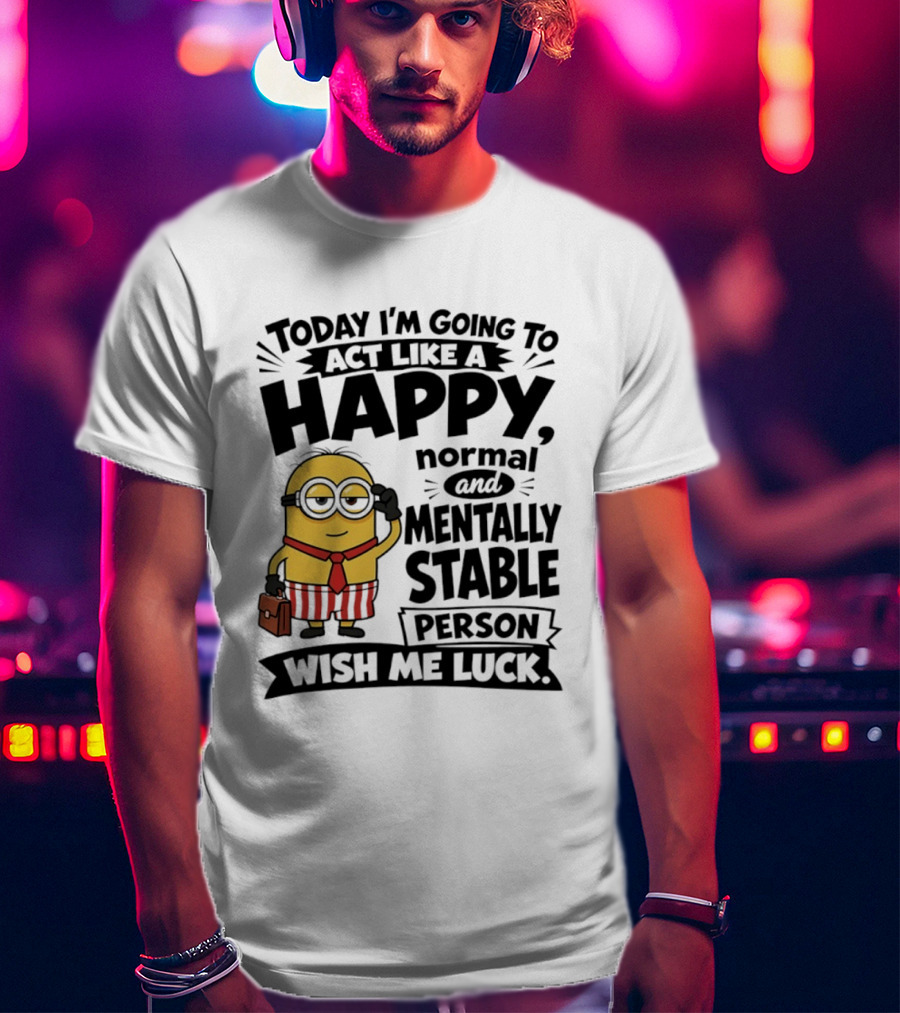 Minions Today I'm Going To Act Like A Happy Normal And Mentally Stable Person Wish Me Luck T-Shirt