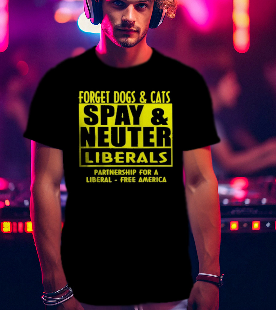 Forget Dogs And Cats Spay And Neuter Liberals Partnership For A Liberal Free America T-Shirt