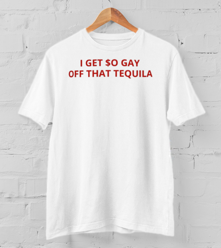 I Get $o Gay Off That Tequila T-Shirt