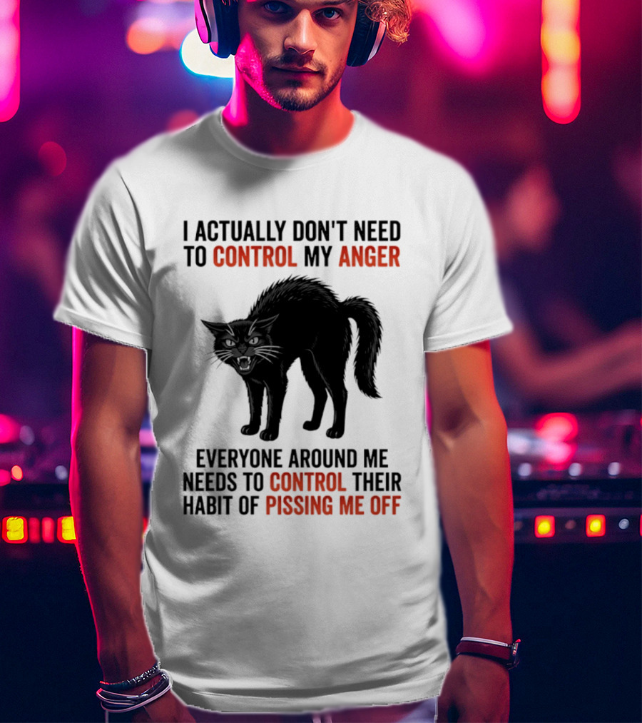 I Actually Don't Need To Control My Anger Everyone Around Me Needs To Control Their Habit Of Pissing Me Off Cat T-Shirt