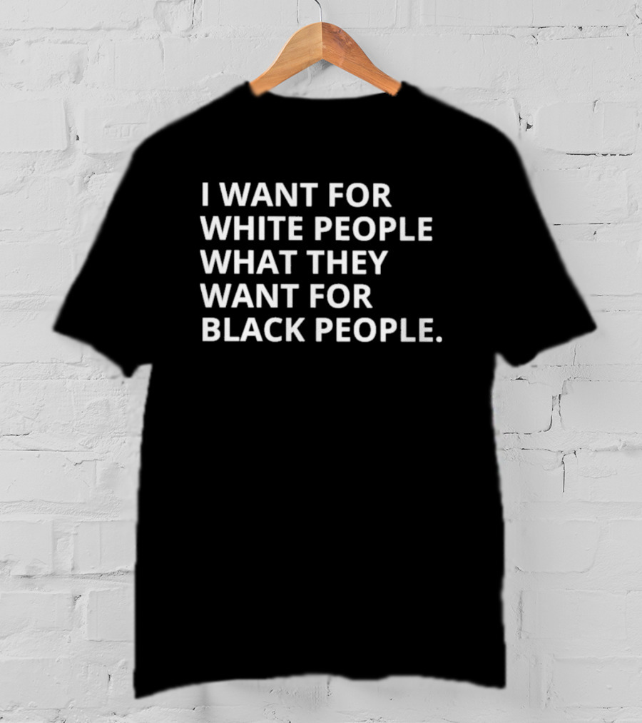 I Want For White People What They Want For Black People T-Shirt