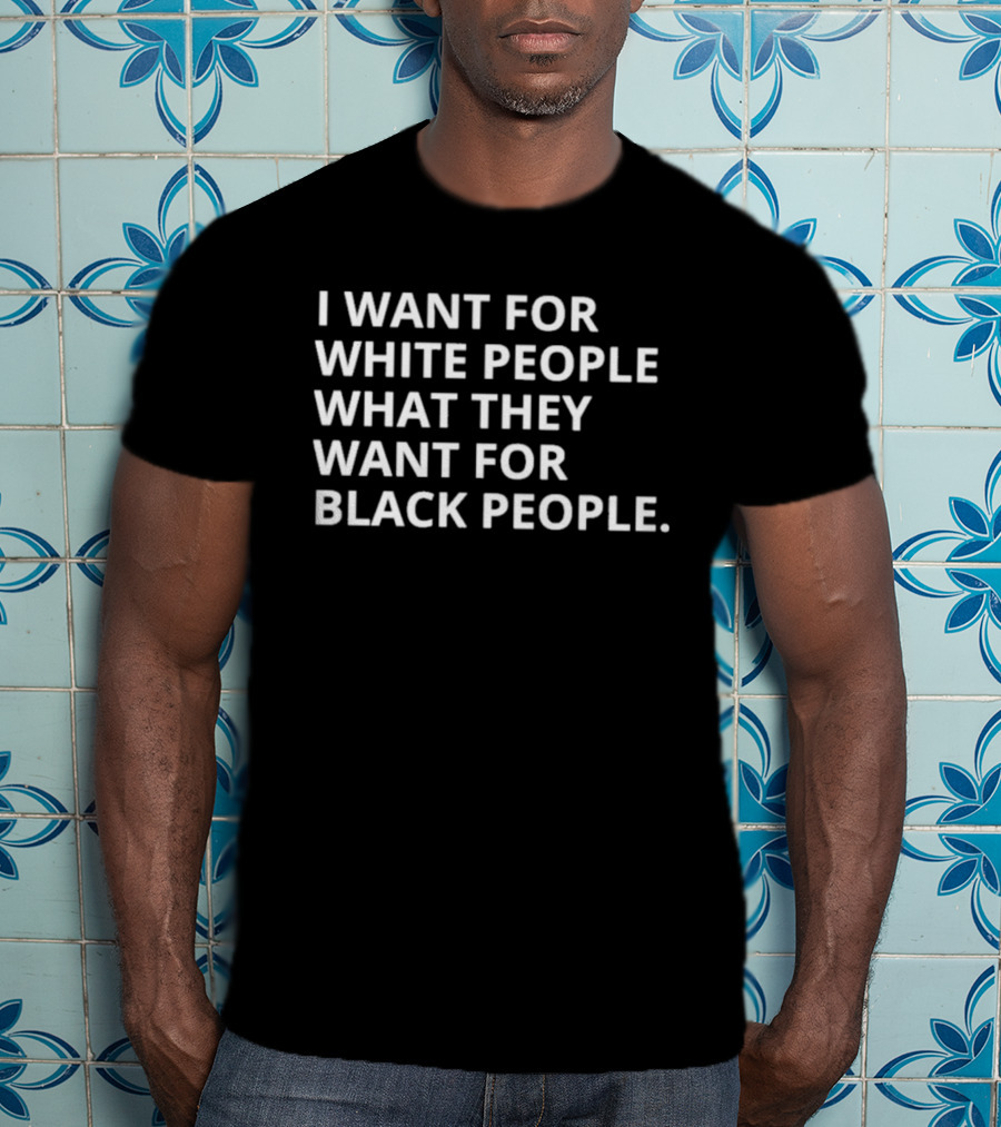 I Want For White People What They Want For Black People T-Shirt