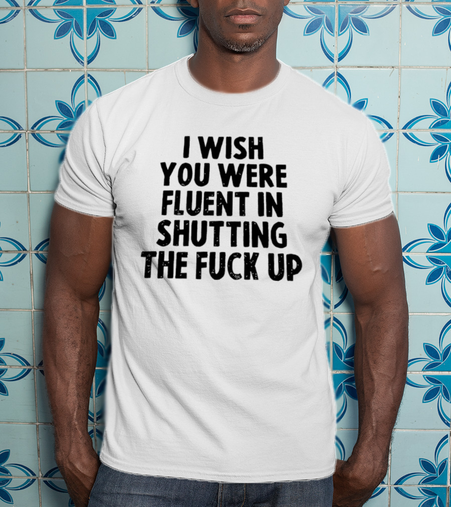 I Wish You Were Fluent In Shutting The Fuck Up T-Shirt