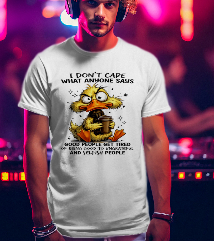 I Don't Care What Anyone Says Good People Get Tired Of Being Good To Ungrateful And Selfish People Duck T-Shirt