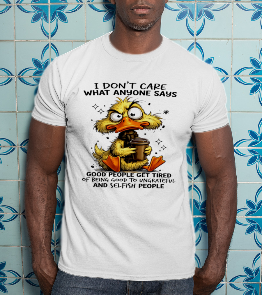 I Don't Care What Anyone Says Good People Get Tired Of Being Good To Ungrateful And Selfish People Duck T-Shirt