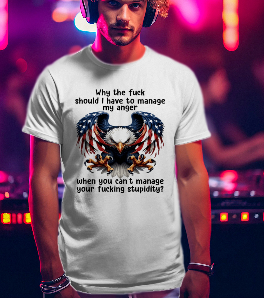 Eagle Why The Fuck Should I Have To Manage My Anger When You Can't Manage Your Fucking Stupidity T-Shirt