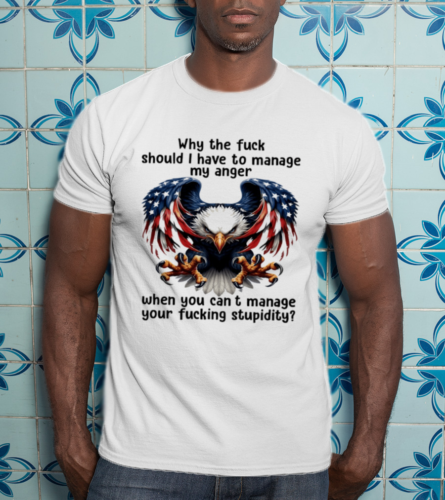 Eagle Why The Fuck Should I Have To Manage My Anger When You Can't Manage Your Fucking Stupidity T-Shirt