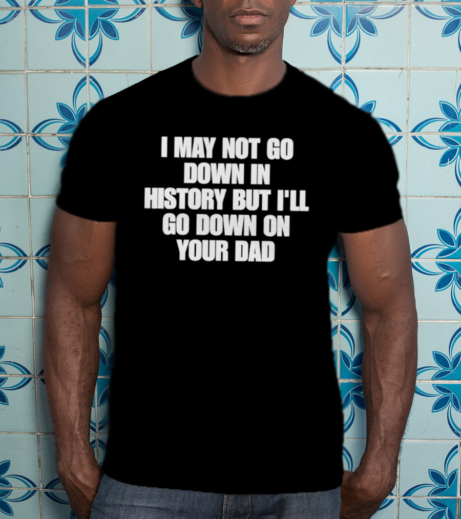 I May Not Go Down In History But I'll Go Down On Your Dad T-Shirt