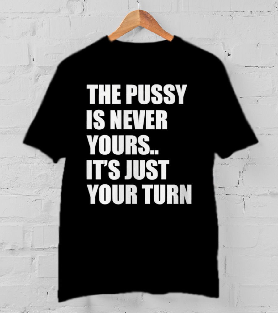 The Pussy Is Never Yours It's Just Your Turn T-Shirt