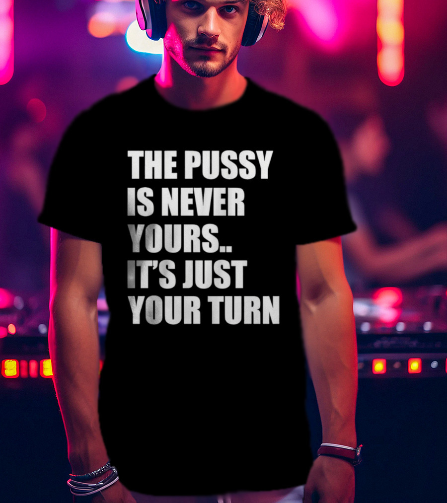The Pussy Is Never Yours It's Just Your Turn T-Shirt