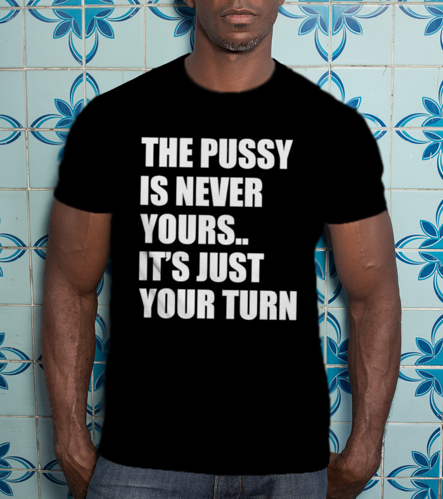The Pussy Is Never Yours It's Just Your Turn T-Shirt