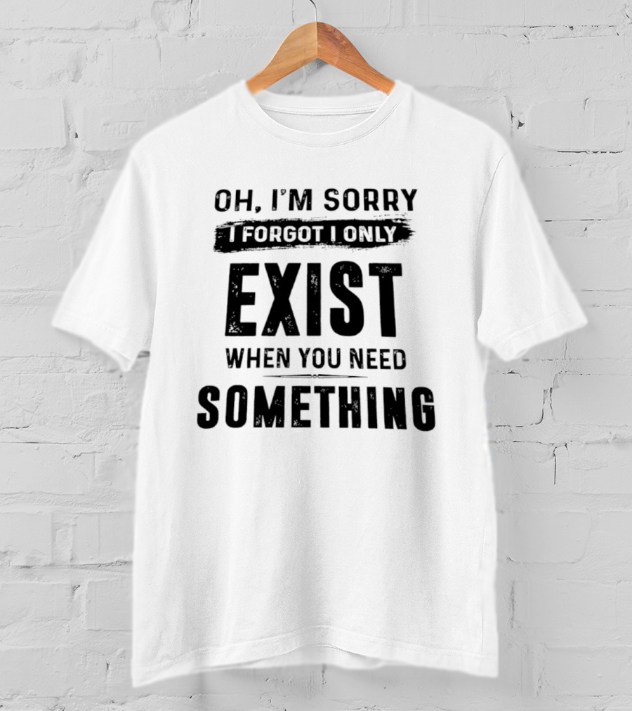 Oh I'm Sorry I Forgot I Only Exist When You Need Something T-Shirt