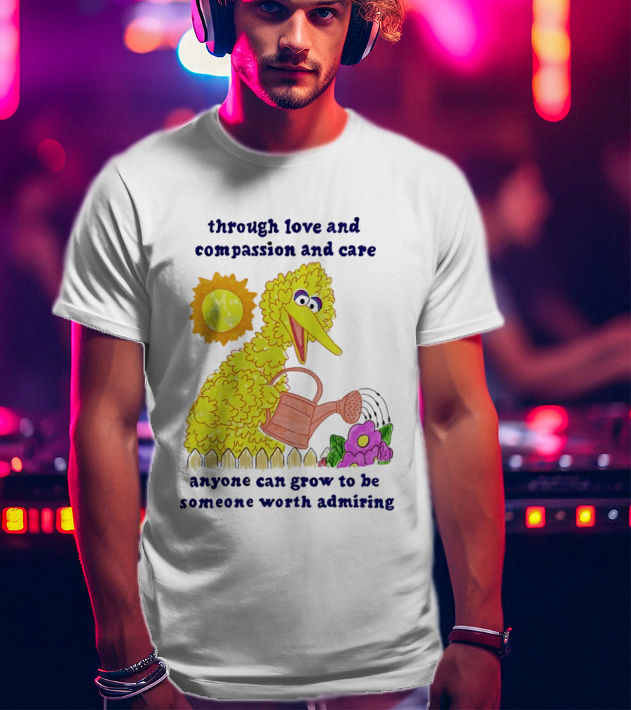 Big Bird Through Love And Compassion And Care Anyone Can Grow To Be Someone Worth Admiring T-Shirt